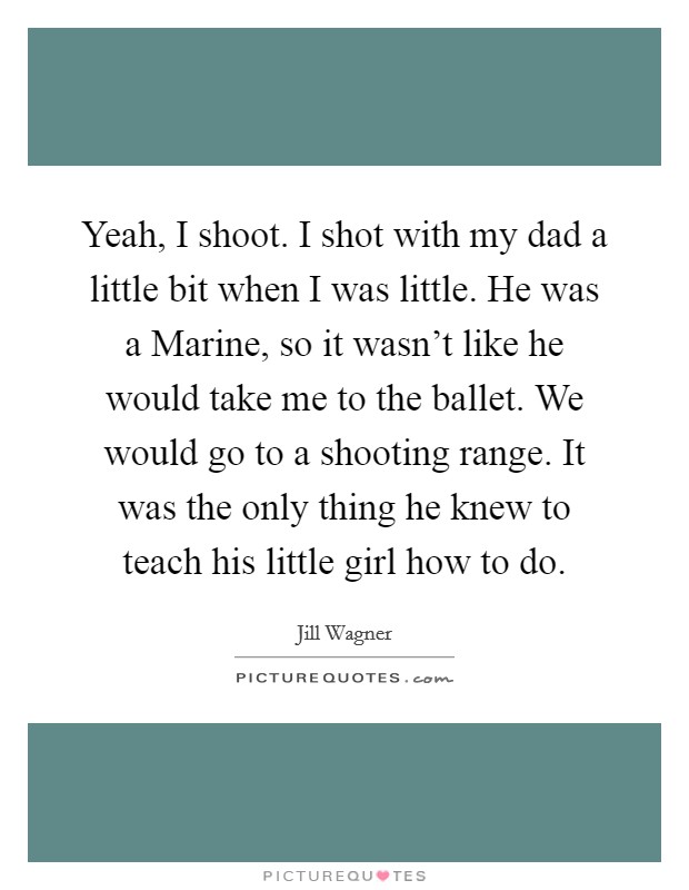 Yeah, I shoot. I shot with my dad a little bit when I was little. He was a Marine, so it wasn't like he would take me to the ballet. We would go to a shooting range. It was the only thing he knew to teach his little girl how to do Picture Quote #1