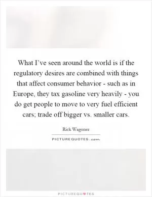What I’ve seen around the world is if the regulatory desires are combined with things that affect consumer behavior - such as in Europe, they tax gasoline very heavily - you do get people to move to very fuel efficient cars; trade off bigger vs. smaller cars Picture Quote #1