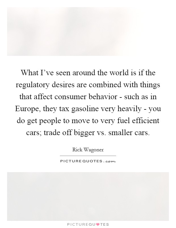 What I've seen around the world is if the regulatory desires are combined with things that affect consumer behavior - such as in Europe, they tax gasoline very heavily - you do get people to move to very fuel efficient cars; trade off bigger vs. smaller cars Picture Quote #1