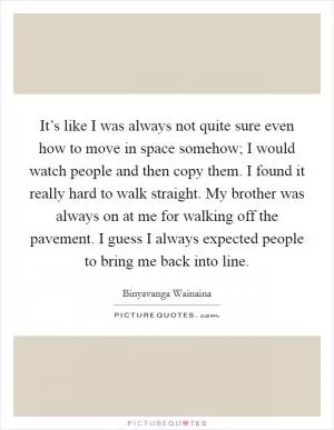 It’s like I was always not quite sure even how to move in space somehow; I would watch people and then copy them. I found it really hard to walk straight. My brother was always on at me for walking off the pavement. I guess I always expected people to bring me back into line Picture Quote #1