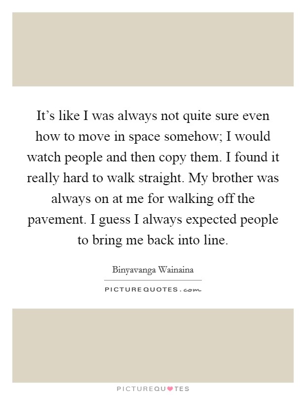 It's like I was always not quite sure even how to move in space somehow; I would watch people and then copy them. I found it really hard to walk straight. My brother was always on at me for walking off the pavement. I guess I always expected people to bring me back into line Picture Quote #1