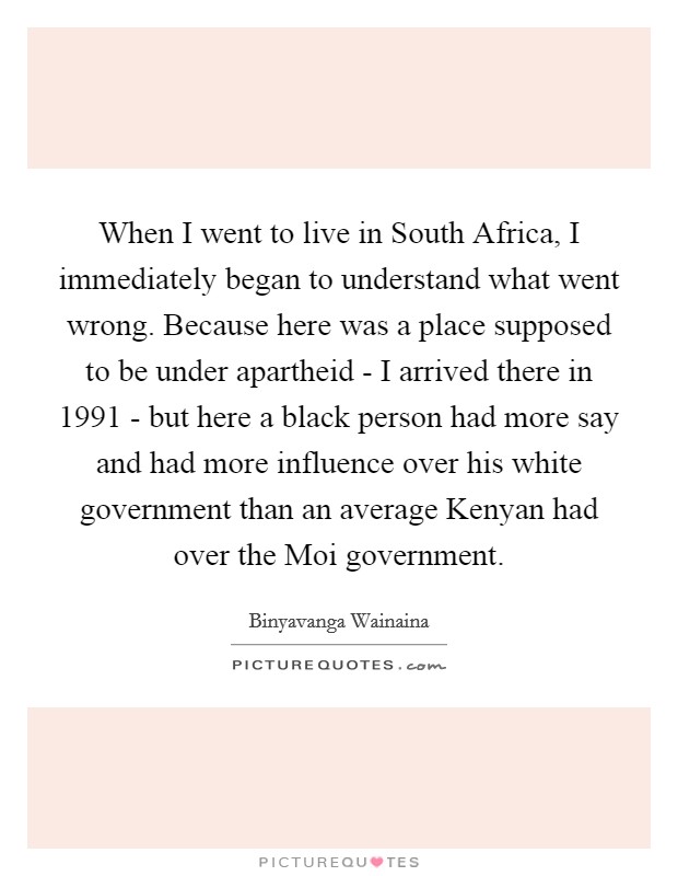 When I went to live in South Africa, I immediately began to understand what went wrong. Because here was a place supposed to be under apartheid - I arrived there in 1991 - but here a black person had more say and had more influence over his white government than an average Kenyan had over the Moi government Picture Quote #1