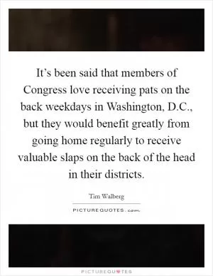 It’s been said that members of Congress love receiving pats on the back weekdays in Washington, D.C., but they would benefit greatly from going home regularly to receive valuable slaps on the back of the head in their districts Picture Quote #1