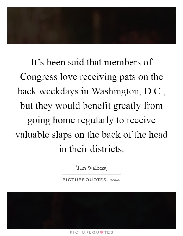 It's been said that members of Congress love receiving pats on the back weekdays in Washington, D.C., but they would benefit greatly from going home regularly to receive valuable slaps on the back of the head in their districts Picture Quote #1