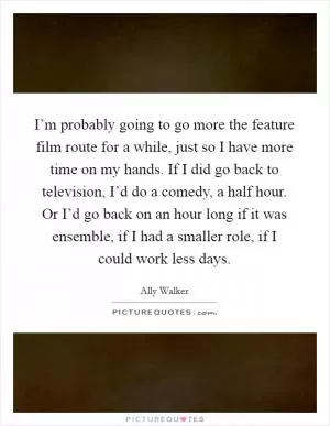 I’m probably going to go more the feature film route for a while, just so I have more time on my hands. If I did go back to television, I’d do a comedy, a half hour. Or I’d go back on an hour long if it was ensemble, if I had a smaller role, if I could work less days Picture Quote #1