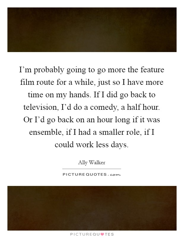 I'm probably going to go more the feature film route for a while, just so I have more time on my hands. If I did go back to television, I'd do a comedy, a half hour. Or I'd go back on an hour long if it was ensemble, if I had a smaller role, if I could work less days Picture Quote #1