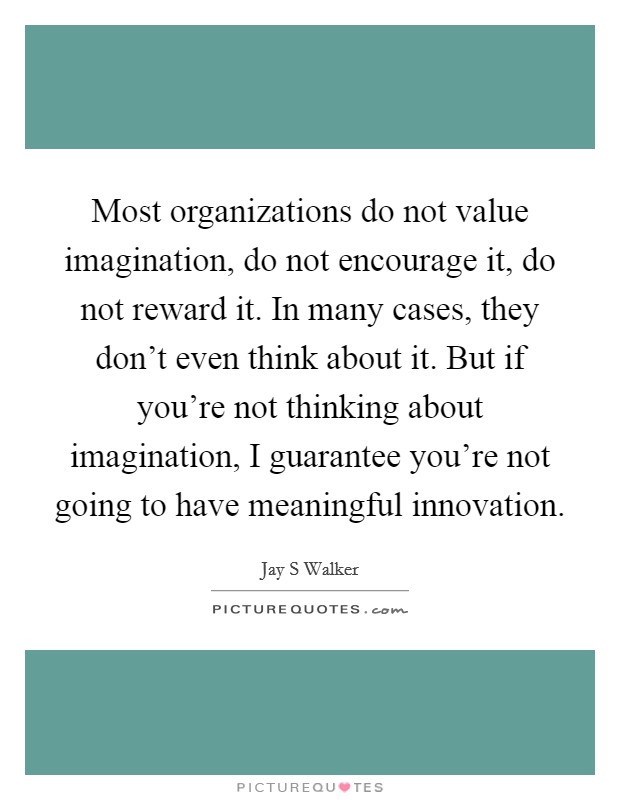 Most organizations do not value imagination, do not encourage it, do not reward it. In many cases, they don't even think about it. But if you're not thinking about imagination, I guarantee you're not going to have meaningful innovation Picture Quote #1