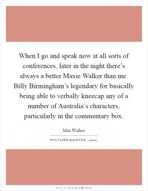 When I go and speak now at all sorts of conferences, later in the night there’s always a better Maxie Walker than me. Billy Birmingham’s legendary for basically being able to verbally kneecap any of a number of Australia’s characters, particularly in the commentary box Picture Quote #1