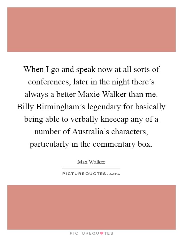 When I go and speak now at all sorts of conferences, later in the night there's always a better Maxie Walker than me. Billy Birmingham's legendary for basically being able to verbally kneecap any of a number of Australia's characters, particularly in the commentary box Picture Quote #1