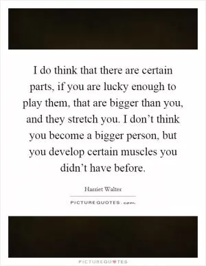 I do think that there are certain parts, if you are lucky enough to play them, that are bigger than you, and they stretch you. I don’t think you become a bigger person, but you develop certain muscles you didn’t have before Picture Quote #1