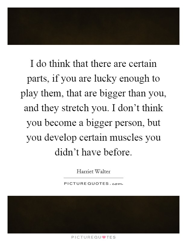 I do think that there are certain parts, if you are lucky enough to play them, that are bigger than you, and they stretch you. I don't think you become a bigger person, but you develop certain muscles you didn't have before Picture Quote #1
