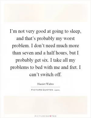 I’m not very good at going to sleep, and that’s probably my worst problem. I don’t need much more than seven and a half hours, but I probably get six. I take all my problems to bed with me and fret. I can’t switch off Picture Quote #1