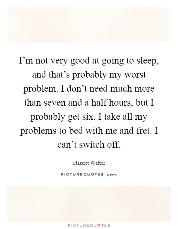I'm not very good at going to sleep, and that's probably my worst problem. I don't need much more than seven and a half hours, but I probably get six. I take all my problems to bed with me and fret. I can't switch off Picture Quote #1