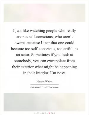 I just like watching people who really are not self-conscious, who aren’t aware, because I fear that one could become too self-conscious, too artful, as an actor. Sometimes if you look at somebody, you can extrapolate from their exterior what might be happening in their interior. I’m nosy Picture Quote #1