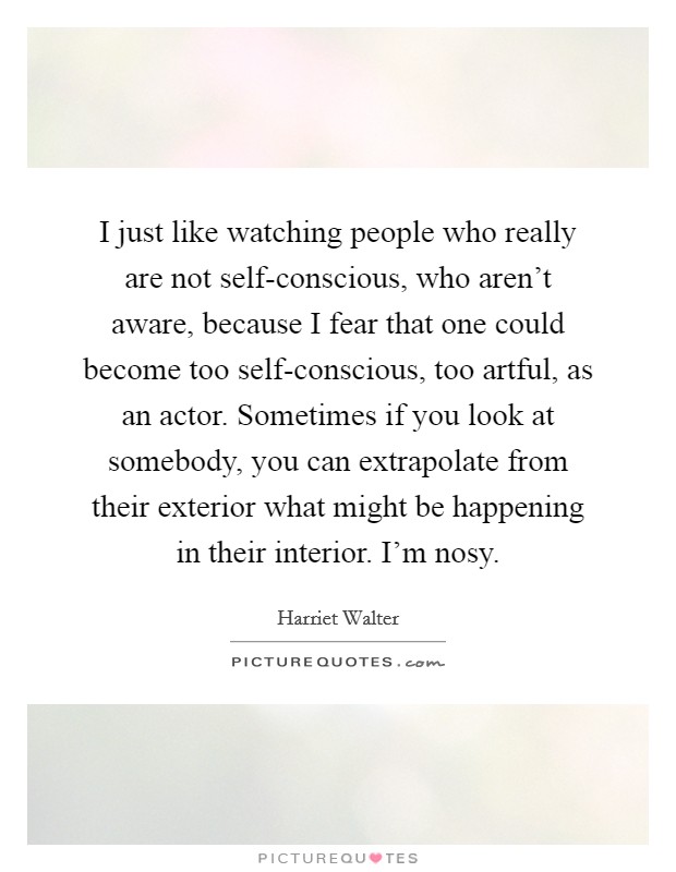 I just like watching people who really are not self-conscious, who aren't aware, because I fear that one could become too self-conscious, too artful, as an actor. Sometimes if you look at somebody, you can extrapolate from their exterior what might be happening in their interior. I'm nosy Picture Quote #1