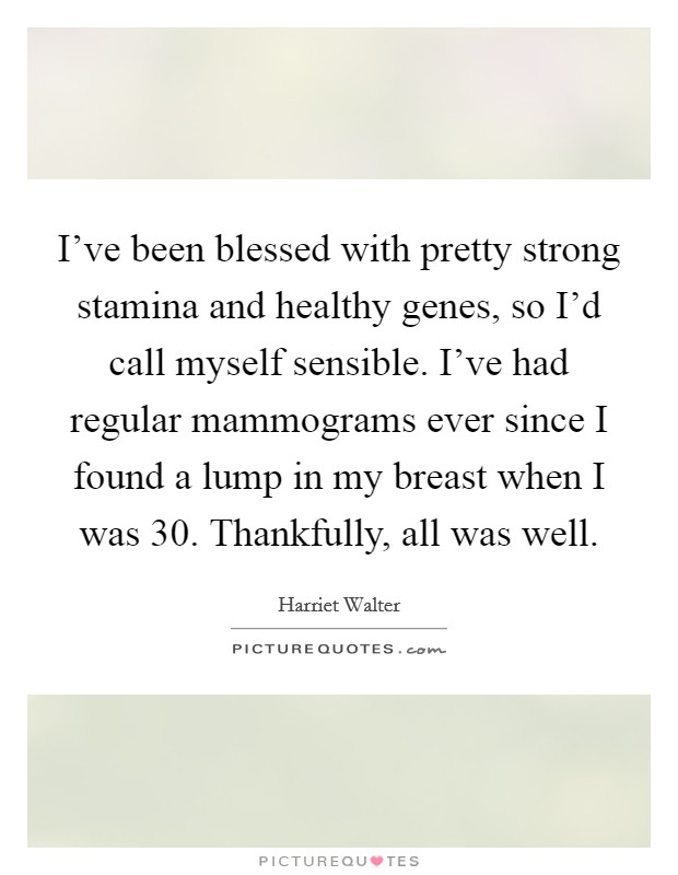 I've been blessed with pretty strong stamina and healthy genes, so I'd call myself sensible. I've had regular mammograms ever since I found a lump in my breast when I was 30. Thankfully, all was well Picture Quote #1