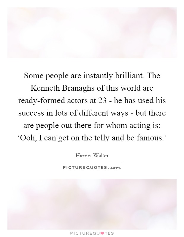 Some people are instantly brilliant. The Kenneth Branaghs of this world are ready-formed actors at 23 - he has used his success in lots of different ways - but there are people out there for whom acting is: ‘Ooh, I can get on the telly and be famous.' Picture Quote #1