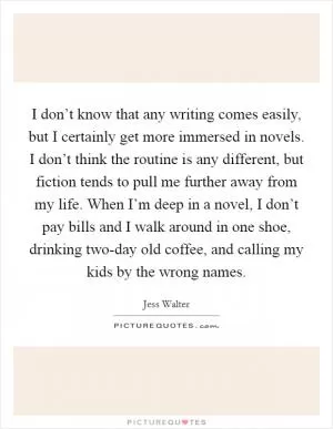 I don’t know that any writing comes easily, but I certainly get more immersed in novels. I don’t think the routine is any different, but fiction tends to pull me further away from my life. When I’m deep in a novel, I don’t pay bills and I walk around in one shoe, drinking two-day old coffee, and calling my kids by the wrong names Picture Quote #1