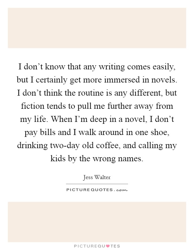 I don't know that any writing comes easily, but I certainly get more immersed in novels. I don't think the routine is any different, but fiction tends to pull me further away from my life. When I'm deep in a novel, I don't pay bills and I walk around in one shoe, drinking two-day old coffee, and calling my kids by the wrong names Picture Quote #1