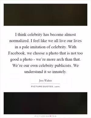 I think celebrity has become almost normalized. I feel like we all live our lives in a pale imitation of celebrity. With Facebook, we choose a photo that is not too good a photo - we’re more arch than that. We’re our own celebrity publicists. We understand it so innately Picture Quote #1