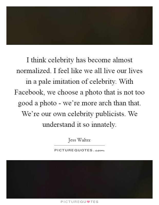 I think celebrity has become almost normalized. I feel like we all live our lives in a pale imitation of celebrity. With Facebook, we choose a photo that is not too good a photo - we're more arch than that. We're our own celebrity publicists. We understand it so innately Picture Quote #1