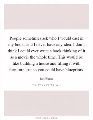 People sometimes ask who I would cast in my books and I never have any idea. I don’t think I could ever write a book thinking of it as a movie the whole time. This would be like building a house and filling it with furniture just so you could have blueprints Picture Quote #1