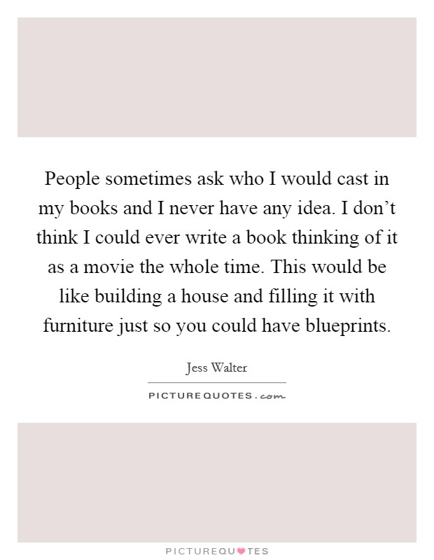 People sometimes ask who I would cast in my books and I never have any idea. I don't think I could ever write a book thinking of it as a movie the whole time. This would be like building a house and filling it with furniture just so you could have blueprints Picture Quote #1