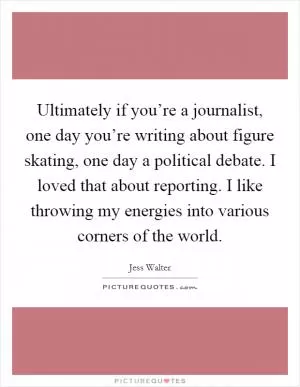 Ultimately if you’re a journalist, one day you’re writing about figure skating, one day a political debate. I loved that about reporting. I like throwing my energies into various corners of the world Picture Quote #1