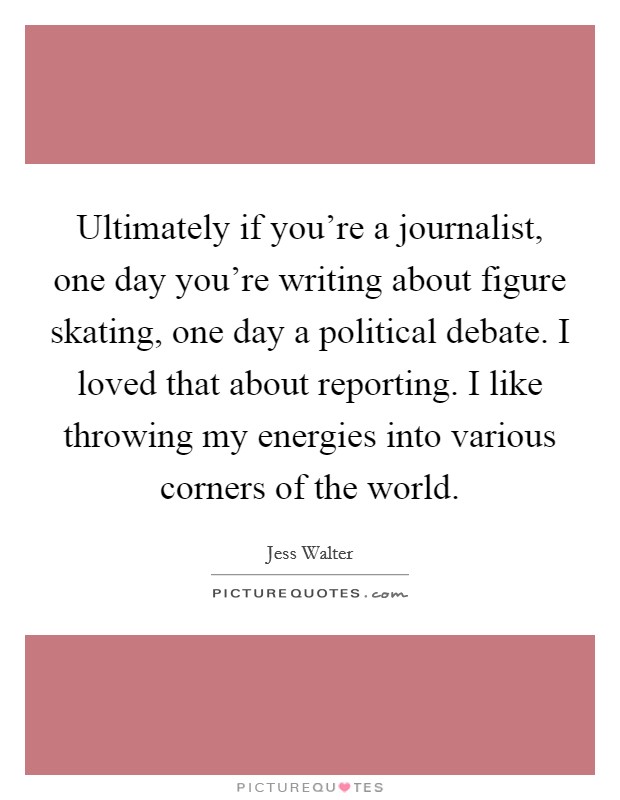 Ultimately if you're a journalist, one day you're writing about figure skating, one day a political debate. I loved that about reporting. I like throwing my energies into various corners of the world Picture Quote #1