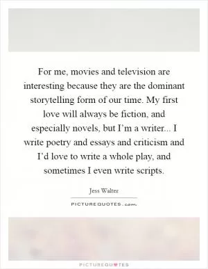 For me, movies and television are interesting because they are the dominant storytelling form of our time. My first love will always be fiction, and especially novels, but I’m a writer... I write poetry and essays and criticism and I’d love to write a whole play, and sometimes I even write scripts Picture Quote #1