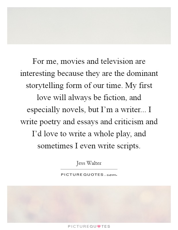For me, movies and television are interesting because they are the dominant storytelling form of our time. My first love will always be fiction, and especially novels, but I'm a writer... I write poetry and essays and criticism and I'd love to write a whole play, and sometimes I even write scripts Picture Quote #1