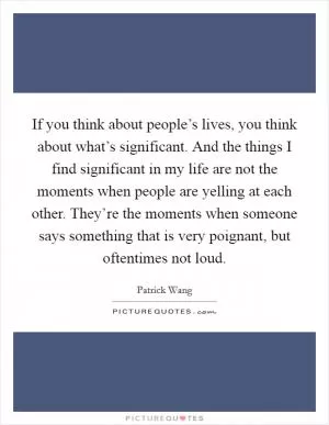 If you think about people’s lives, you think about what’s significant. And the things I find significant in my life are not the moments when people are yelling at each other. They’re the moments when someone says something that is very poignant, but oftentimes not loud Picture Quote #1