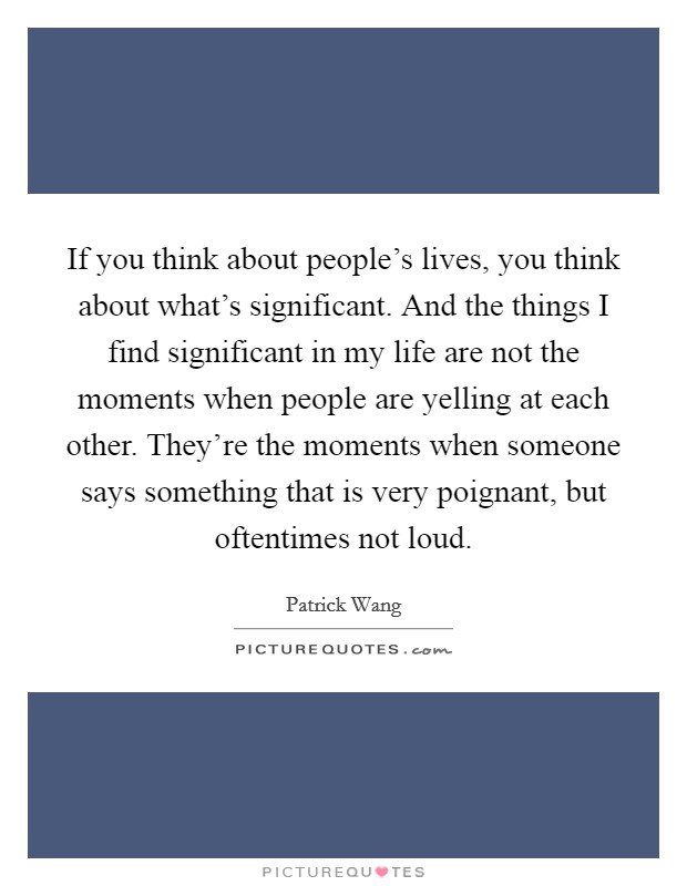 If you think about people's lives, you think about what's significant. And the things I find significant in my life are not the moments when people are yelling at each other. They're the moments when someone says something that is very poignant, but oftentimes not loud Picture Quote #1