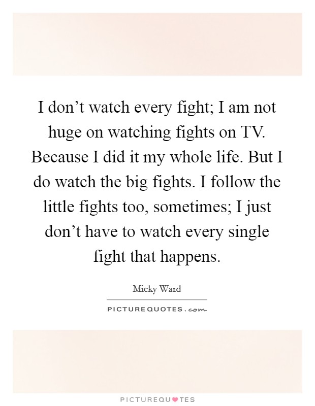 I don't watch every fight; I am not huge on watching fights on TV. Because I did it my whole life. But I do watch the big fights. I follow the little fights too, sometimes; I just don't have to watch every single fight that happens Picture Quote #1