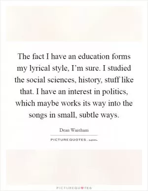 The fact I have an education forms my lyrical style, I’m sure. I studied the social sciences, history, stuff like that. I have an interest in politics, which maybe works its way into the songs in small, subtle ways Picture Quote #1
