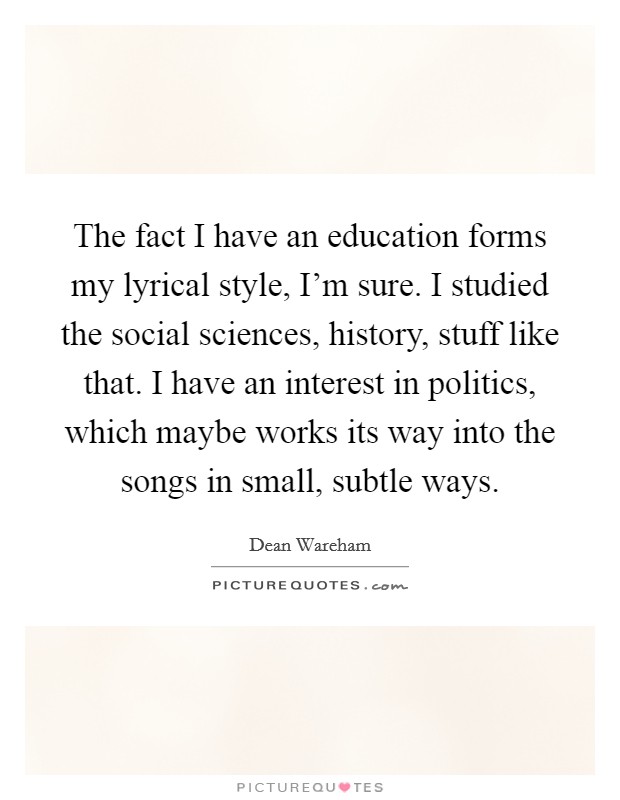 The fact I have an education forms my lyrical style, I'm sure. I studied the social sciences, history, stuff like that. I have an interest in politics, which maybe works its way into the songs in small, subtle ways Picture Quote #1