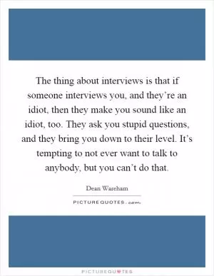 The thing about interviews is that if someone interviews you, and they’re an idiot, then they make you sound like an idiot, too. They ask you stupid questions, and they bring you down to their level. It’s tempting to not ever want to talk to anybody, but you can’t do that Picture Quote #1