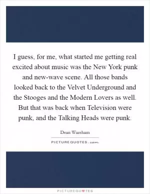 I guess, for me, what started me getting real excited about music was the New York punk and new-wave scene. All those bands looked back to the Velvet Underground and the Stooges and the Modern Lovers as well. But that was back when Television were punk, and the Talking Heads were punk Picture Quote #1