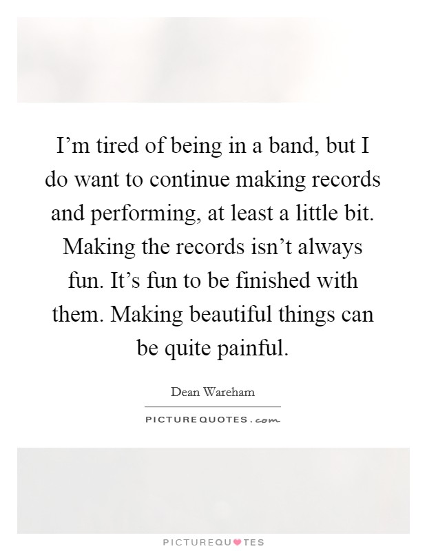 I'm tired of being in a band, but I do want to continue making records and performing, at least a little bit. Making the records isn't always fun. It's fun to be finished with them. Making beautiful things can be quite painful Picture Quote #1