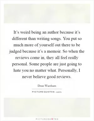 It’s weird being an author because it’s different than writing songs. You put so much more of yourself out there to be judged because it’s a memoir. So when the reviews come in, they all feel really personal. Some people are just going to hate you no matter what. Personally, I never believe good reviews Picture Quote #1