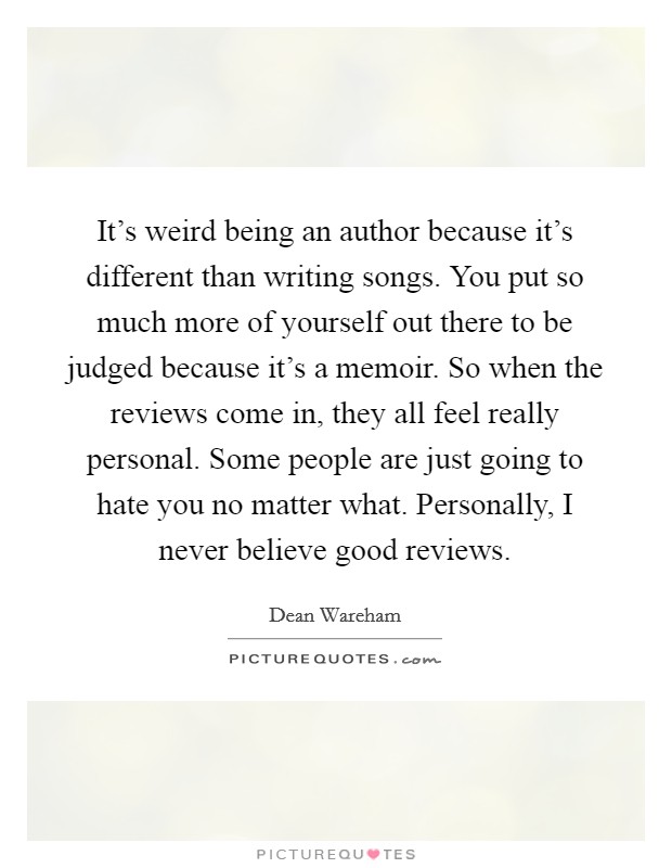 It's weird being an author because it's different than writing songs. You put so much more of yourself out there to be judged because it's a memoir. So when the reviews come in, they all feel really personal. Some people are just going to hate you no matter what. Personally, I never believe good reviews Picture Quote #1