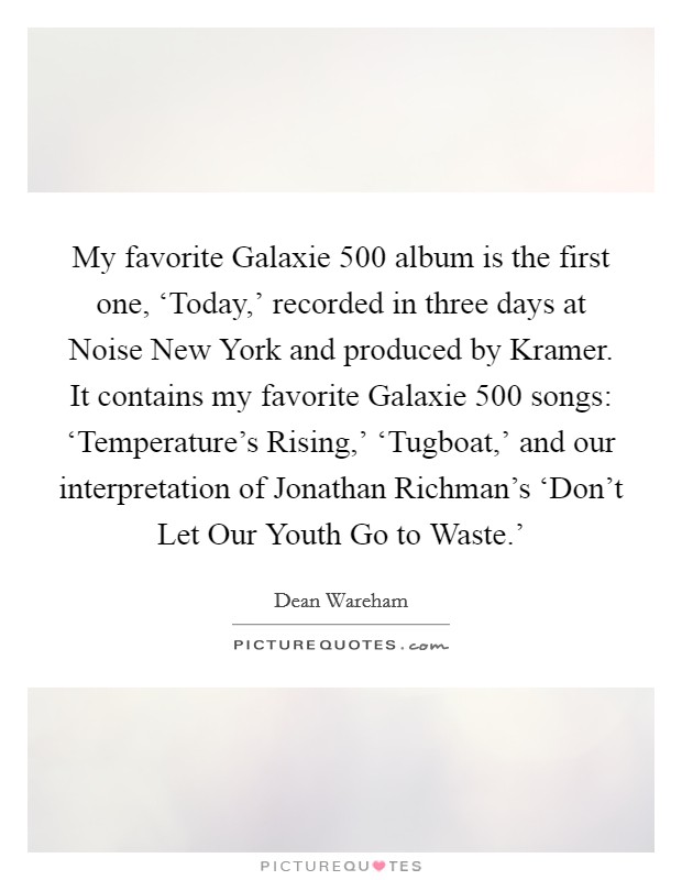 My favorite Galaxie 500 album is the first one, ‘Today,' recorded in three days at Noise New York and produced by Kramer. It contains my favorite Galaxie 500 songs: ‘Temperature's Rising,' ‘Tugboat,' and our interpretation of Jonathan Richman's ‘Don't Let Our Youth Go to Waste.' Picture Quote #1