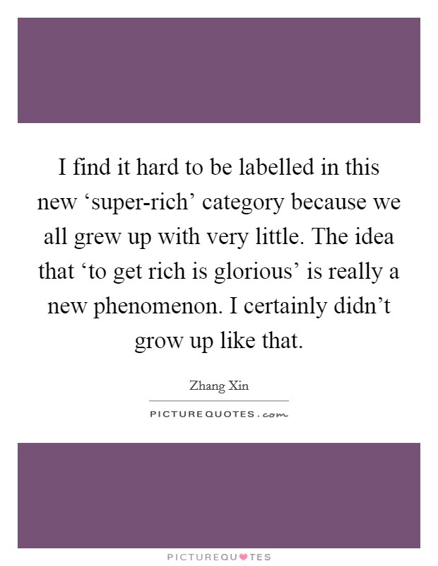 I find it hard to be labelled in this new ‘super-rich' category because we all grew up with very little. The idea that ‘to get rich is glorious' is really a new phenomenon. I certainly didn't grow up like that Picture Quote #1