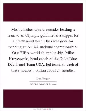 Most coaches would consider leading a team to an Olympic gold medal a capper for a pretty good year. The same goes for winning an NCAA national championship. Or a FIBA world championship. Mike Krzyzewski, head coach of the Duke Blue Devils and Team USA, led teams to each of these honors... within about 24 months Picture Quote #1