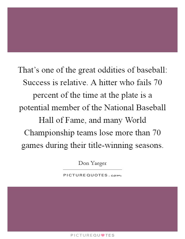 That's one of the great oddities of baseball: Success is relative. A hitter who fails 70 percent of the time at the plate is a potential member of the National Baseball Hall of Fame, and many World Championship teams lose more than 70 games during their title-winning seasons Picture Quote #1