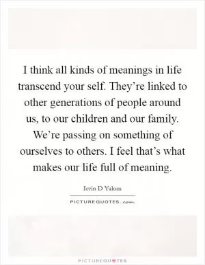I think all kinds of meanings in life transcend your self. They’re linked to other generations of people around us, to our children and our family. We’re passing on something of ourselves to others. I feel that’s what makes our life full of meaning Picture Quote #1
