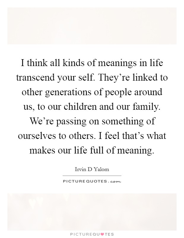 I think all kinds of meanings in life transcend your self. They're linked to other generations of people around us, to our children and our family. We're passing on something of ourselves to others. I feel that's what makes our life full of meaning Picture Quote #1