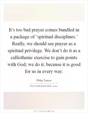 It’s too bad prayer comes bundled in a package of ‘spiritual disciplines.’ Really, we should see prayer as a spiritual privilege. We don’t do it as a callisthenic exercise to gain points with God; we do it, because it is good for us in every way Picture Quote #1