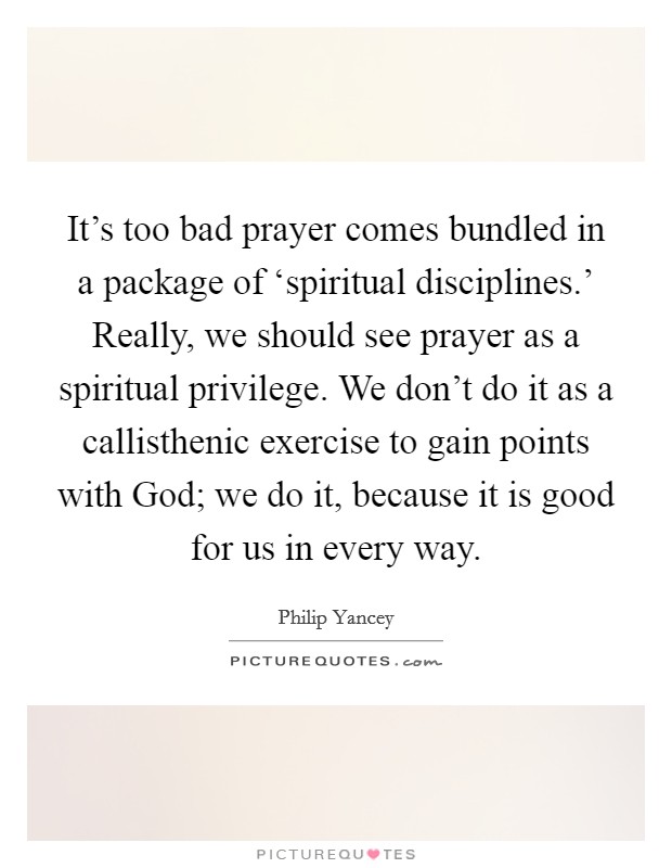 It's too bad prayer comes bundled in a package of ‘spiritual disciplines.' Really, we should see prayer as a spiritual privilege. We don't do it as a callisthenic exercise to gain points with God; we do it, because it is good for us in every way Picture Quote #1