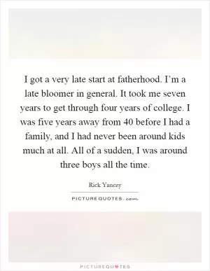 I got a very late start at fatherhood. I’m a late bloomer in general. It took me seven years to get through four years of college. I was five years away from 40 before I had a family, and I had never been around kids much at all. All of a sudden, I was around three boys all the time Picture Quote #1
